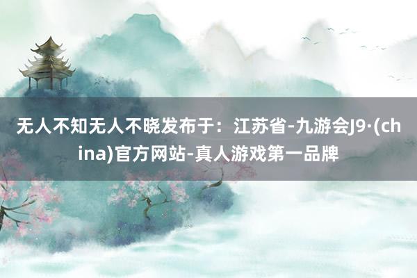 无人不知无人不晓发布于：江苏省-九游会J9·(china)官方网站-真人游戏第一品牌
