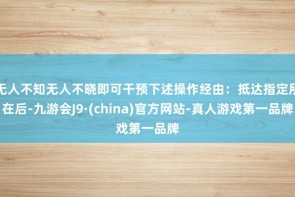 无人不知无人不晓即可干预下述操作经由：抵达指定所在后-九游会J9·(china)官方网站-真人游戏第一品牌