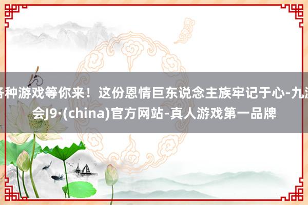 各种游戏等你来！这份恩情巨东说念主族牢记于心-九游会J9·(china)官方网站-真人游戏第一品牌