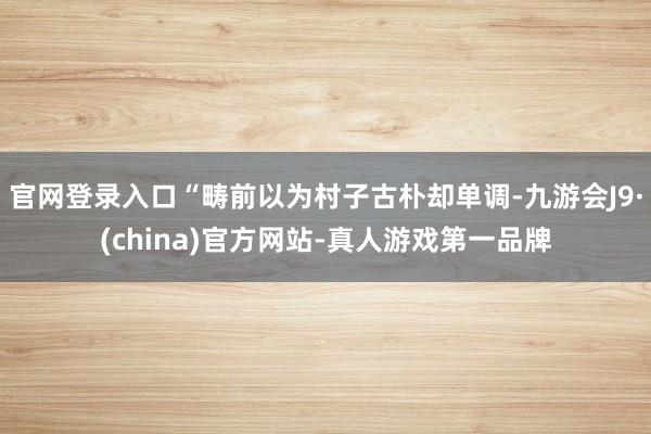 官网登录入口“畴前以为村子古朴却单调-九游会J9·(china)官方网站-真人游戏第一品牌