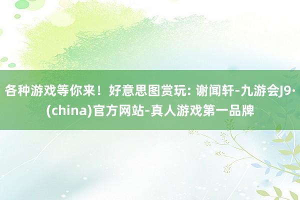 各种游戏等你来！好意思图赏玩: 谢闻轩-九游会J9·(china)官方网站-真人游戏第一品牌