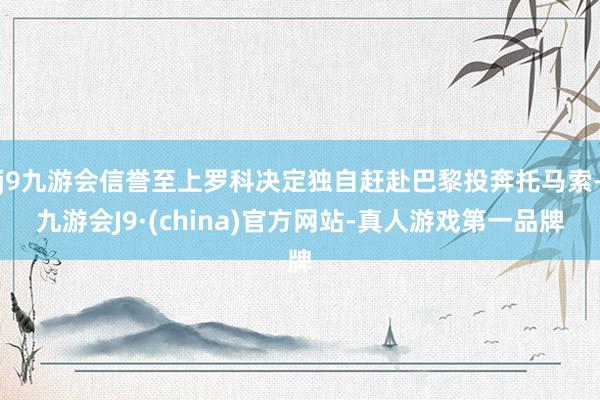 j9九游会信誉至上罗科决定独自赶赴巴黎投奔托马索-九游会J9·(china)官方网站-真人游戏第一品牌