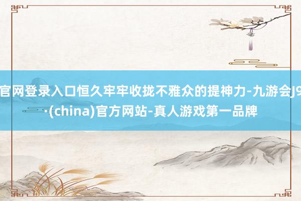 官网登录入口恒久牢牢收拢不雅众的提神力-九游会J9·(china)官方网站-真人游戏第一品牌