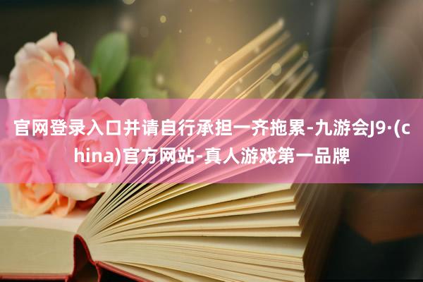 官网登录入口并请自行承担一齐拖累-九游会J9·(china)官方网站-真人游戏第一品牌