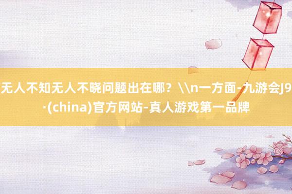 无人不知无人不晓问题出在哪？\n一方面-九游会J9·(china)官方网站-真人游戏第一品牌