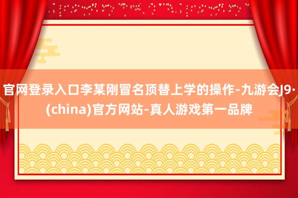官网登录入口李某刚冒名顶替上学的操作-九游会J9·(china)官方网站-真人游戏第一品牌