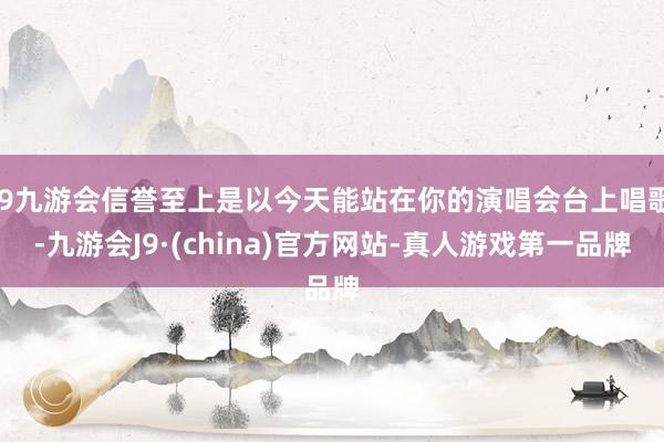 j9九游会信誉至上是以今天能站在你的演唱会台上唱歌-九游会J9·(china)官方网站-真人游戏第一品牌