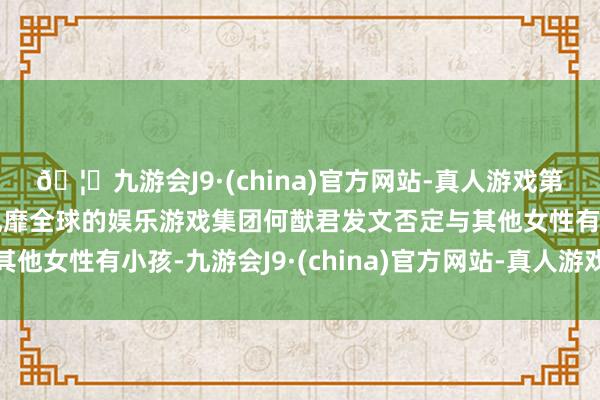 🦄九游会J9·(china)官方网站-真人游戏第一品牌【登录入口】风靡全球的娱乐游戏集团何猷君发文否定与其他女性有小孩-九游会J9·(china)官方网站-真人游戏第一品牌