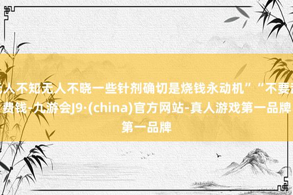 无人不知无人不晓一些针剂确切是烧钱永动机”“不要乱费钱-九游会J9·(china)官方网站-真人游戏第一品牌