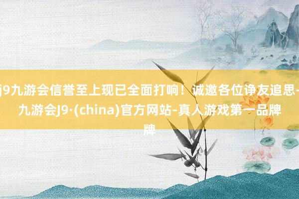 j9九游会信誉至上现已全面打响！诚邀各位诤友追思-九游会J9·(china)官方网站-真人游戏第一品牌