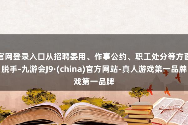 官网登录入口从招聘委用、作事公约、职工处分等方面脱手-九游会J9·(china)官方网站-真人游戏第一品牌