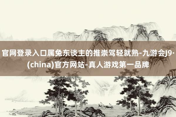 官网登录入口属兔东谈主的推崇驾轻就熟-九游会J9·(china)官方网站-真人游戏第一品牌