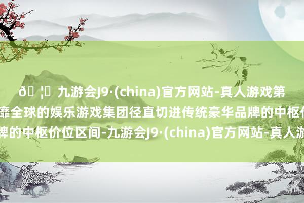 🦄九游会J9·(china)官方网站-真人游戏第一品牌【登录入口】风靡全球的娱乐游戏集团径直切进传统豪华品牌的中枢价位区间-九游会J9·(china)官方网站-真人游戏第一品牌