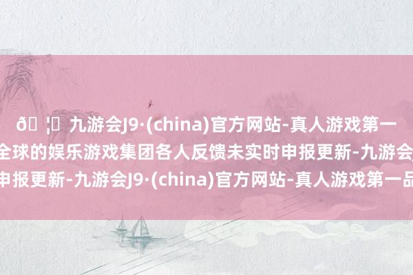 🦄九游会J9·(china)官方网站-真人游戏第一品牌【登录入口】风靡全球的娱乐游戏集团各人反馈未实时申报更新-九游会J9·(china)官方网站-真人游戏第一品牌