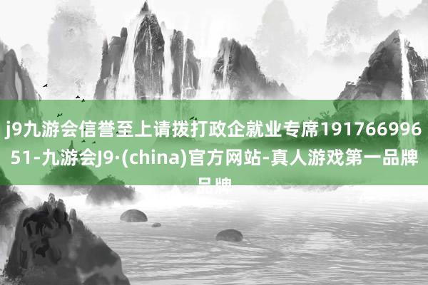 j9九游会信誉至上请拨打政企就业专席19176699651-九游会J9·(china)官方网站-真人游戏第一品牌