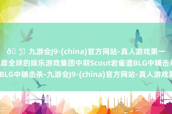 🦄九游会J9·(china)官方网站-真人游戏第一品牌【登录入口】风靡全球的娱乐游戏集团中期Scout岩雀遭BLG中辅击杀-九游会J9·(china)官方网站-真人游戏第一品牌