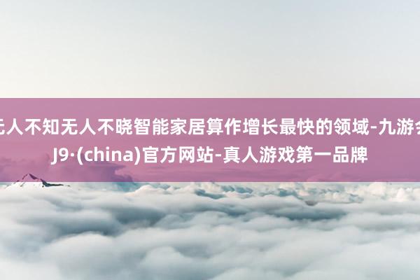 无人不知无人不晓智能家居算作增长最快的领域-九游会J9·(china)官方网站-真人游戏第一品牌