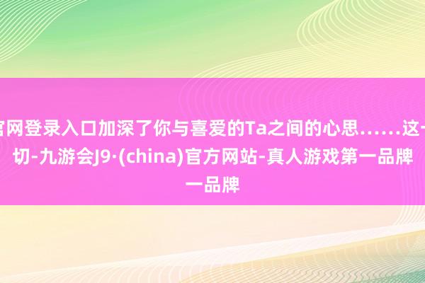 官网登录入口加深了你与喜爱的Ta之间的心思……这一切-九游会J9·(china)官方网站-真人游戏第一品牌