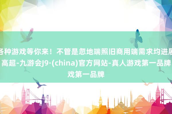 各种游戏等你来！不管是忽地端照旧商用端需求均进展高超-九游会J9·(china)官方网站-真人游戏第一品牌