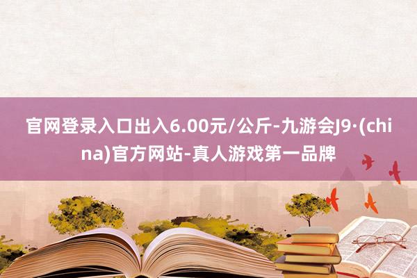 官网登录入口出入6.00元/公斤-九游会J9·(china)官方网站-真人游戏第一品牌