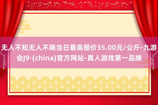 无人不知无人不晓当日最高报价35.00元/公斤-九游会J9·(china)官方网站-真人游戏第一品牌