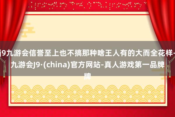 j9九游会信誉至上也不搞那种啥王人有的大而全花样-九游会J9·(china)官方网站-真人游戏第一品牌