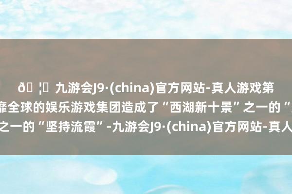 🦄九游会J9·(china)官方网站-真人游戏第一品牌【登录入口】风靡全球的娱乐游戏集团造成了“西湖新十景”之一的“坚持流霞”-九游会J9·(china)官方网站-真人游戏第一品牌