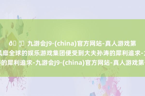 🦄九游会J9·(china)官方网站-真人游戏第一品牌【登录入口】风靡全球的娱乐游戏集团便受到大夫孙涛的犀利追求-九游会J9·(china)官方网站-真人游戏第一品牌