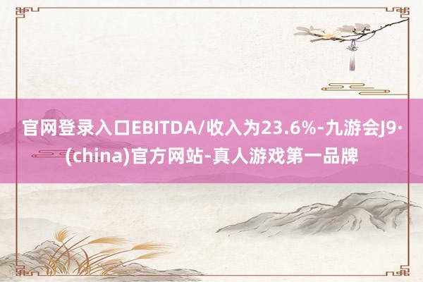 官网登录入口EBITDA/收入为23.6%-九游会J9·(china)官方网站-真人游戏第一品牌