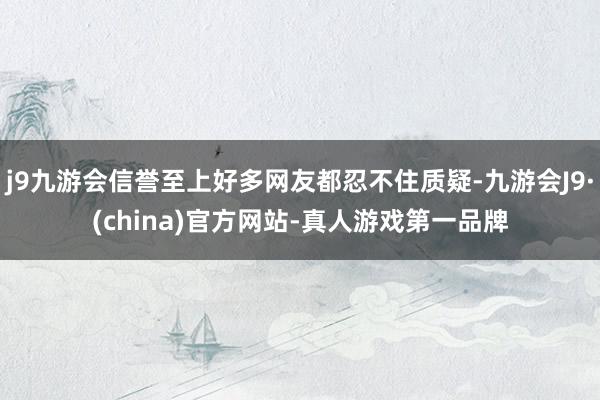 j9九游会信誉至上好多网友都忍不住质疑-九游会J9·(china)官方网站-真人游戏第一品牌
