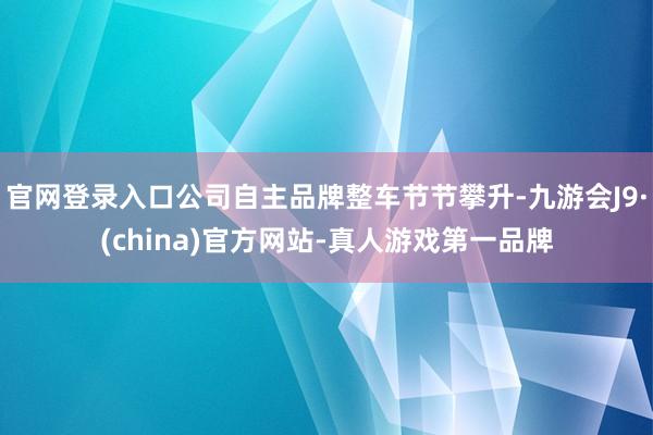 官网登录入口公司自主品牌整车节节攀升-九游会J9·(china)官方网站-真人游戏第一品牌