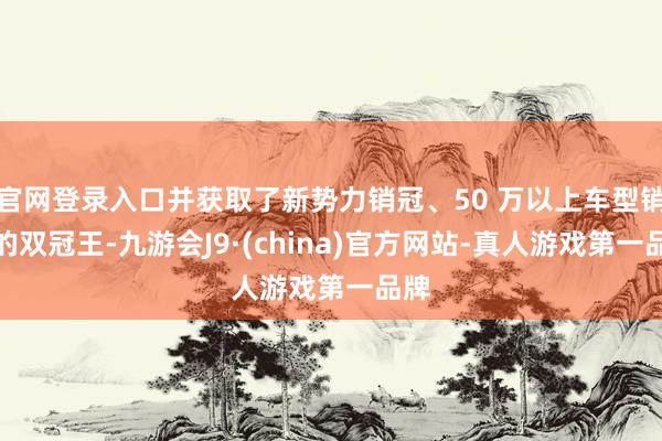 官网登录入口并获取了新势力销冠、50 万以上车型销冠的双冠王-九游会J9·(china)官方网站-真人游戏第一品牌