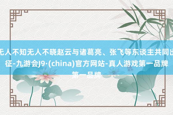 无人不知无人不晓赵云与诸葛亮、张飞等东谈主共同出征-九游会J9·(china)官方网站-真人游戏第一品牌