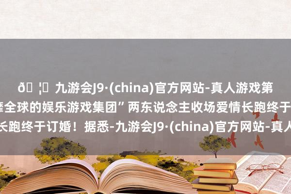 🦄九游会J9·(china)官方网站-真人游戏第一品牌【登录入口】风靡全球的娱乐游戏集团”两东说念主收场爱情长跑终于订婚！据悉-九游会J9·(china)官方网站-真人游戏第一品牌
