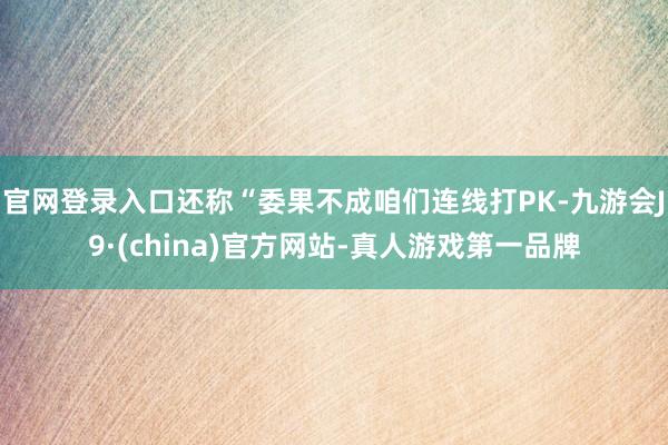 官网登录入口还称“委果不成咱们连线打PK-九游会J9·(china)官方网站-真人游戏第一品牌