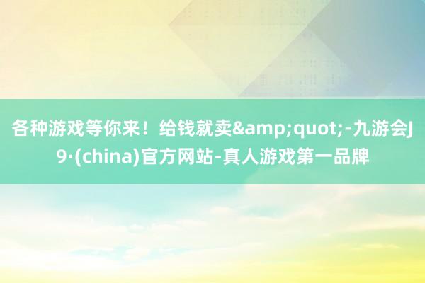 各种游戏等你来！给钱就卖&quot;-九游会J9·(china)官方网站-真人游戏第一品牌