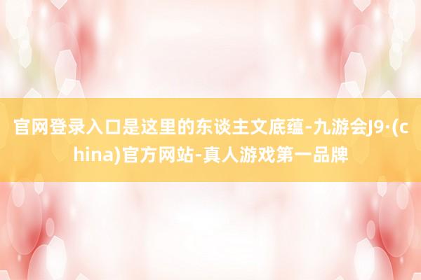 官网登录入口是这里的东谈主文底蕴-九游会J9·(china)官方网站-真人游戏第一品牌