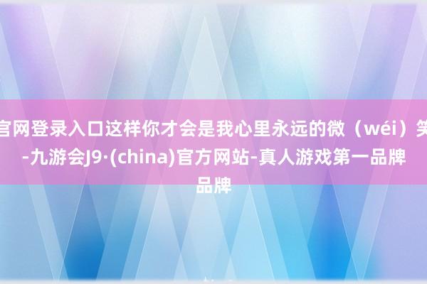 官网登录入口这样你才会是我心里永远的微（wéi）笑-九游会J9·(china)官方网站-真人游戏第一品牌