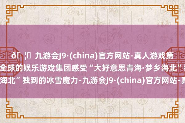 🦄九游会J9·(china)官方网站-真人游戏第一品牌【登录入口】风靡全球的娱乐游戏集团感受“大好意思青海·梦乡海北”独到的冰雪魔力-九游会J9·(china)官方网站-真人游戏第一品牌
