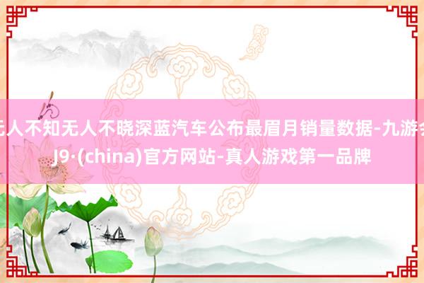 无人不知无人不晓深蓝汽车公布最眉月销量数据-九游会J9·(china)官方网站-真人游戏第一品牌