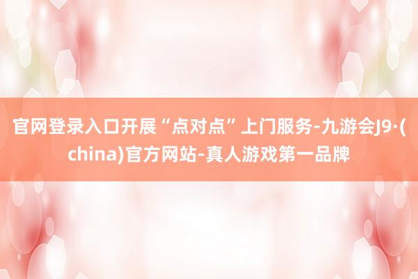 官网登录入口开展“点对点”上门服务-九游会J9·(china)官方网站-真人游戏第一品牌