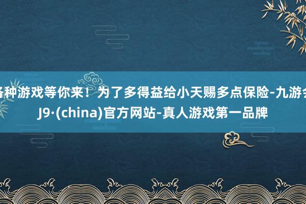 各种游戏等你来！为了多得益给小天赐多点保险-九游会J9·(china)官方网站-真人游戏第一品牌
