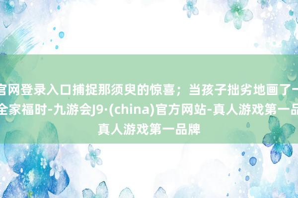 官网登录入口捕捉那须臾的惊喜；当孩子拙劣地画了一幅全家福时-九游会J9·(china)官方网站-真人游戏第一品牌