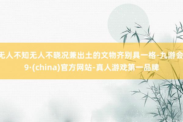 无人不知无人不晓况兼出土的文物齐别具一格-九游会J9·(china)官方网站-真人游戏第一品牌