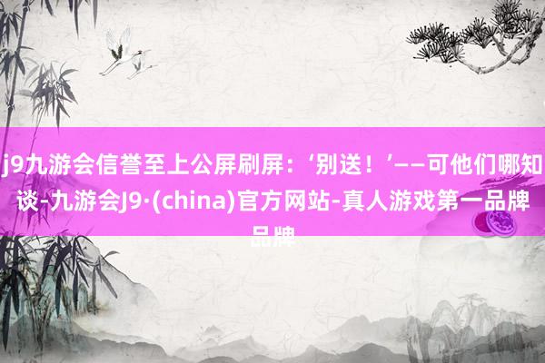 j9九游会信誉至上公屏刷屏：‘别送！’——可他们哪知谈-九游会J9·(china)官方网站-真人游戏第一品牌