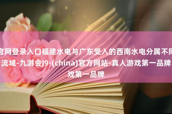 官网登录入口福建水电与广东受入的西南水电分属不同流域-九游会J9·(china)官方网站-真人游戏第一品牌