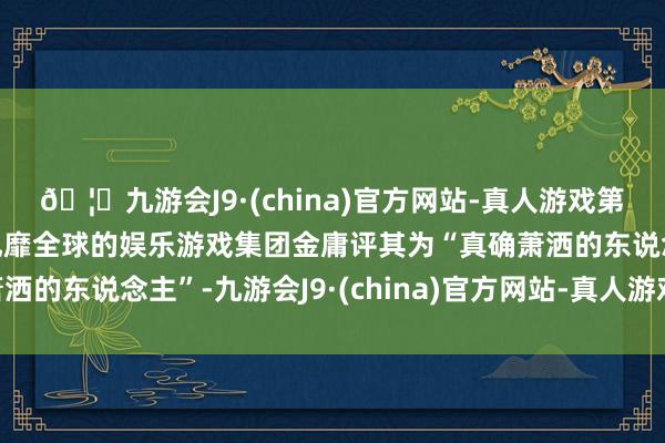 🦄九游会J9·(china)官方网站-真人游戏第一品牌【登录入口】风靡全球的娱乐游戏集团金庸评其为“真确萧洒的东说念主”-九游会J9·(china)官方网站-真人游戏第一品牌