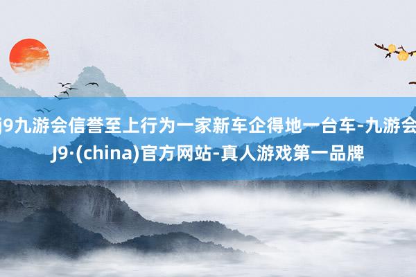 j9九游会信誉至上行为一家新车企得地一台车-九游会J9·(china)官方网站-真人游戏第一品牌