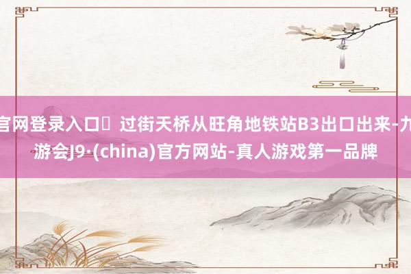 官网登录入口✅过街天桥从旺角地铁站B3出口出来-九游会J9·(china)官方网站-真人游戏第一品牌