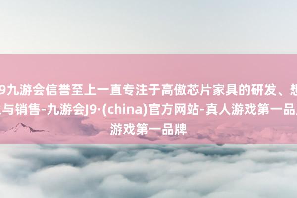 j9九游会信誉至上一直专注于高傲芯片家具的研发、想象与销售-九游会J9·(china)官方网站-真人游戏第一品牌